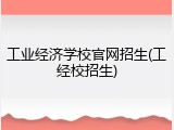 工业经济学校官网招生(工经校招生)