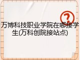 万博科技职业学院在哪接学生(万科创院接站点)