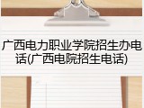 广西电力职业学院招生办电话(广西电院招生电话)