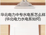 华北电力中专水电系怎么样(华北电力水电系如何)