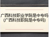广西科技职业学院是中专吗(广西科技职院是中专吗)