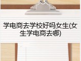 学电商去学校好吗女生(女生学电商去哪)
