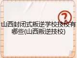 山西封闭式叛逆学校技校有哪些(山西叛逆技校)