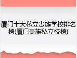厦门十大私立贵族学校排名榜(厦门贵族私立校榜)