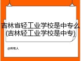 吉林省轻工业学校是中专么(吉林轻工业学校是中专)