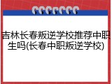 吉林长春叛逆学校推荐中职生吗(长春中职叛逆学校)