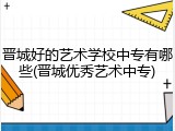 晋城好的艺术学校中专有哪些(晋城优秀艺术中专)