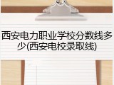 西安电力职业学校分数线多少(西安电校录取线)