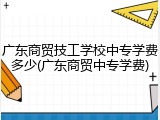 广东商贸技工学校中专学费多少(广东商贸中专学费)