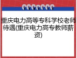 重庆电力高等专科学校老师待遇(重庆电力高专教师薪资)