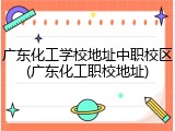 广东化工学校地址中职校区(广东化工职校地址)