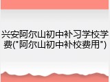 兴安阿尔山初中补习学校学费("阿尔山初中补校费用")