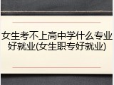 女生考不上高中学什么专业好就业(女生职专好就业)
