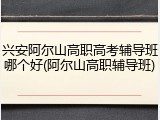 兴安阿尔山高职高考辅导班哪个好(阿尔山高职辅导班)