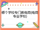 哪个学校专门教电商(电商专业学校)