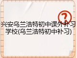 兴安乌兰浩特初中课外补习学校(乌兰浩特初中补习)