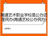 南通艺术职业学校是公办还是民办(南通艺校公办民办)