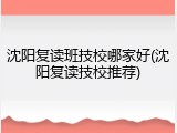 沈阳复读班技校哪家好(沈阳复读技校推荐)