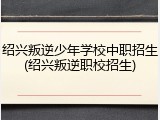 绍兴叛逆少年学校中职招生(绍兴叛逆职校招生)