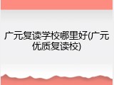 广元复读学校哪里好(广元优质复读校)