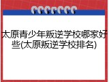 太原青少年叛逆学校哪家好些(太原叛逆学校排名)