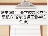 哈尔滨轻工业学校是公立还是私立(哈尔滨轻工业学校性质)
