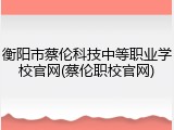 衡阳市蔡伦科技中等职业学校官网(蔡伦职校官网)