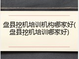 盘县挖机培训机构哪家好(盘县挖机培训哪家好)