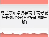乌兰察布卓资县高职高考辅导班哪个好(卓资高职辅导班)