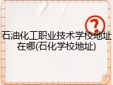 石油化工职业技术学校地址在哪(石化学校地址)