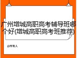 广州增城高职高考辅导班哪个好(增城高职高考班推荐)