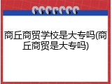 商丘商贸学校是大专吗(商丘商贸是大专吗)