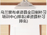 乌兰察布卓资县全日制补习培训中心排名(卓资县补习排名)