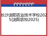 长沙浏阳农业技术学校2025(浏阳农校2025)