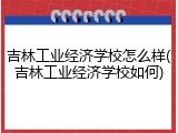 吉林工业经济学校怎么样(吉林工业经济学校如何)