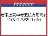 考不上高中考艺校有用吗女生(女生艺校可行吗)