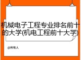 机械电子工程专业排名前十的大学(机电工程前十大学)