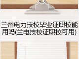 兰州电力技校毕业证职校能用吗(兰电技校证职校可用)