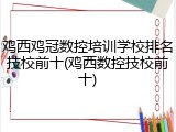 鸡西鸡冠数控培训学校排名技校前十(鸡西数控技校前十)