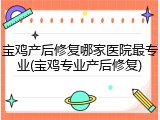 宝鸡产后修复哪家医院最专业(宝鸡专业产后修复)