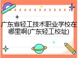 广东省轻工技术职业学校在哪里啊(广东轻工校址)