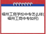 福州工商学校中专怎么样(福州工商中专如何)