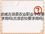 武威古浪县农业职业学校要求高吗(古浪农校要求高吗)