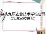 包头九原农业技术学校官网(九原农校官网)