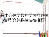 晋中介休学数控学校推荐技校吗(介休数控技校推荐)