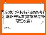 巴彦淖尔乌拉特前旗高考补习班收费标准(前旗高考补习班收费)