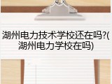 湖州电力技术学校还在吗?(湖州电力学校在吗)