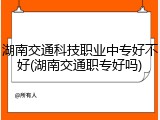湖南交通科技职业中专好不好(湖南交通职专好吗)