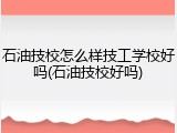 石油技校怎么样技工学校好吗(石油技校好吗)