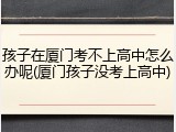 孩子在厦门考不上高中怎么办呢(厦门孩子没考上高中)